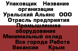 Упаковщик › Название организации ­ Уральский Альянс, ООО › Отрасль предприятия ­ Промышленное оборудование › Минимальный оклад ­ 20 000 - Все города Работа » Вакансии   . Крым,Алушта